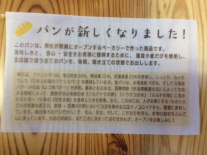 この紙には 『ﾊﾟﾝが新しくなりました！』 このパンは、弊社が新規にオープンするベーカリーで作った商品です。美味しさと、安心・安全をお客様に提供するために、国産小麦だけを使用し、全店舗で扱う全てのパンを、毎朝、焼き立てをの状態でお出しします。【こだわり】例えば、フランスパンは、埼玉県産50%、熊谷産25%、北海道産25%を使用し、しっとり、もっちりした「日本人の為のﾌﾗﾝｽﾊﾟﾝ」を開発しています。食パンは、北海道産100%、そして北海道産バターの名品「よつ葉ﾊﾞﾀｰ」を使用、基本となる水は、国際特許「交流電解還元式」によって生成する機械によって、難病が治る奇跡の水「ﾉﾙﾃﾞﾅｳの泉」「ﾄﾗﾃｺの水」「ﾙﾙﾄﾞの水」に含まれる8~10倍の【活性水素】を含有した水を使用。また、このお水には、人が必要とする16ﾐﾈﾗﾙが豊富な医王石、美容・医療の分野において注目を集める白金ﾅﾉｺｵｲﾄﾞをも、豊富に含有しています。毎日食べるﾊﾟﾝだからこそ、安心、安全、そして、こだわりを持ち、本物の食材をふんだんに使っています。お店の詳細は、まだ正式に決まっておりませんが、オープンをおたのしみに・・・ と書いてあります！ 